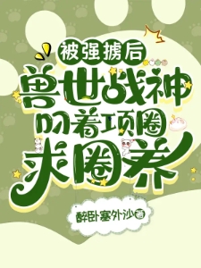 被强掳后，兽世战神叼着项圈求圈